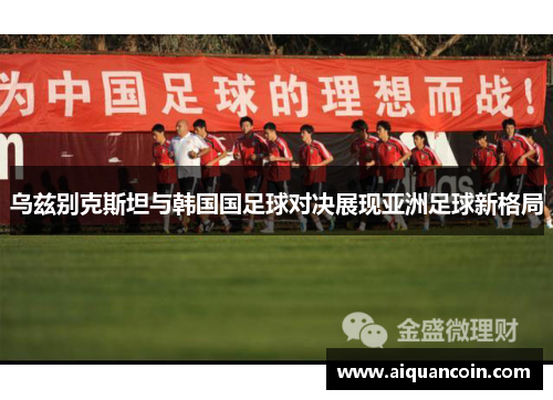 乌兹别克斯坦与韩国国足球对决展现亚洲足球新格局