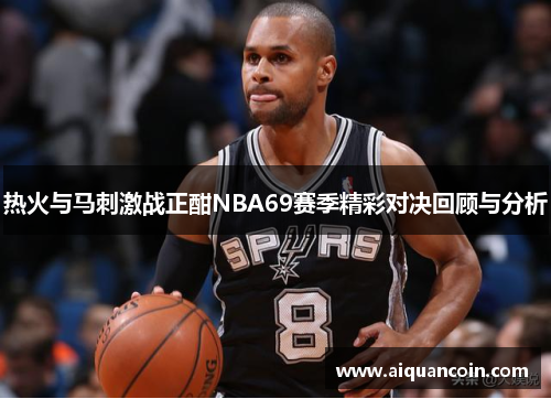 热火与马刺激战正酣NBA69赛季精彩对决回顾与分析