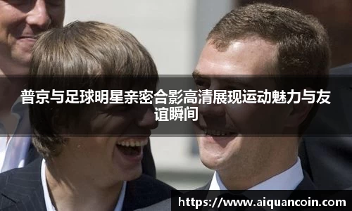 普京与足球明星亲密合影高清展现运动魅力与友谊瞬间